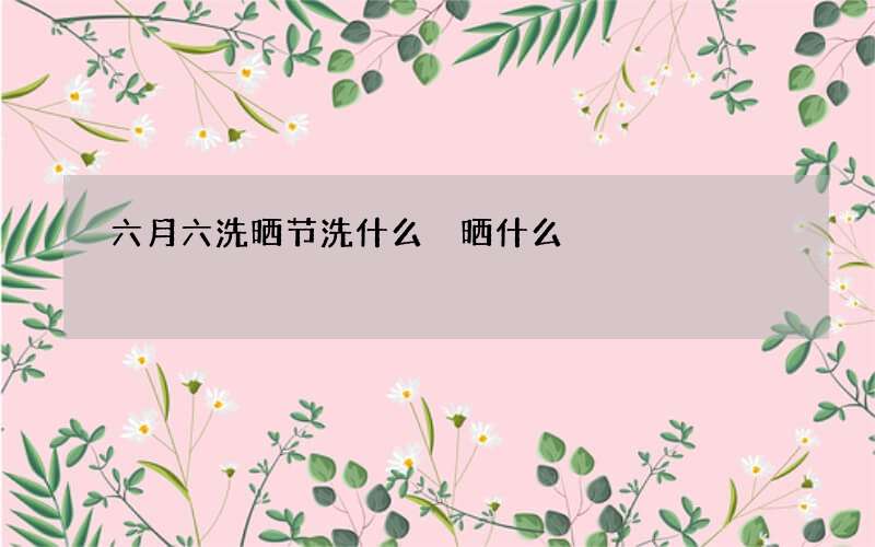 六月六洗晒节洗什么 晒什么